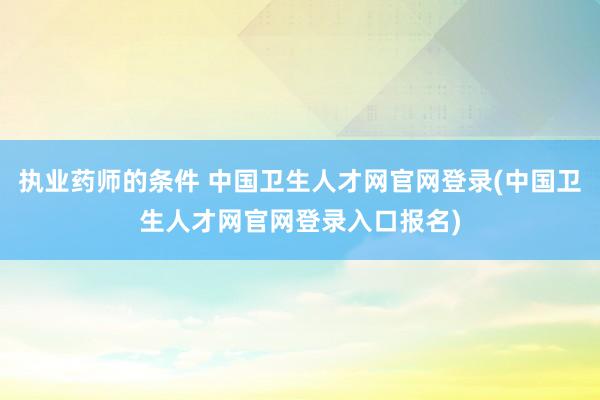 执业药师的条件 中国卫生人才网官网登录(中国卫生人才网官网登录入口报名)