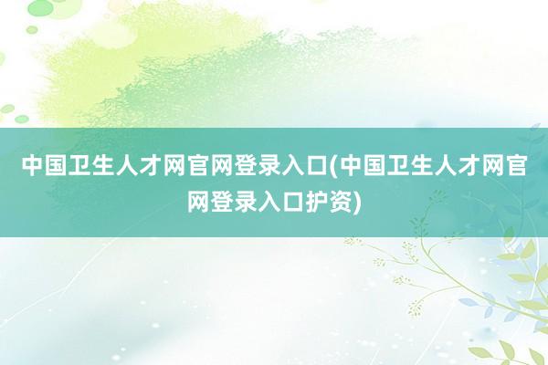 中国卫生人才网官网登录入口(中国卫生人才网官网登录入口护资)