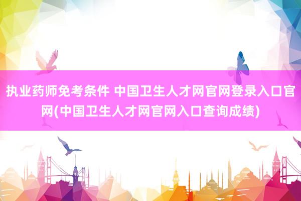 执业药师免考条件 中国卫生人才网官网登录入口官网(中国卫生人才网官网入口查询成绩)