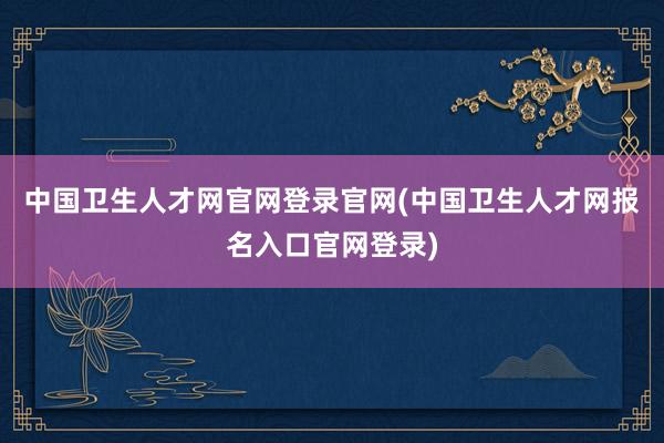 中国卫生人才网官网登录官网(中国卫生人才网报名入口官网登录)