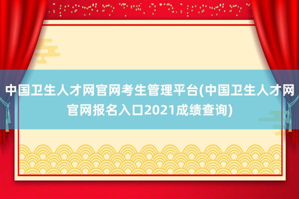 中国卫生人才网官网考生管理平台(中国卫生人才网官网报名入口2021成绩查询)