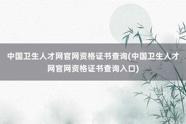 中国卫生人才网官网资格证书查询(中国卫生人才网官网资格证书查询入口)