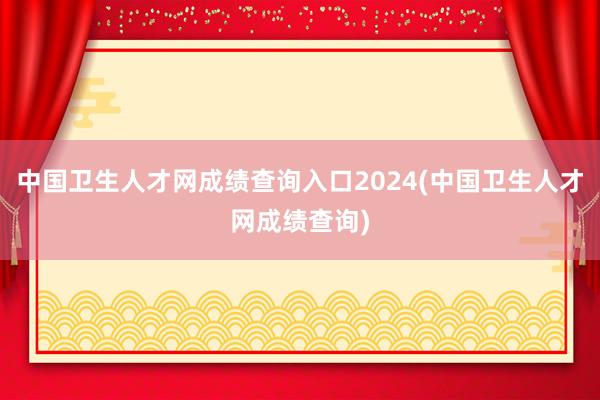 中国卫生人才网成绩查询入口2024(中国卫生人才网成绩查询)
