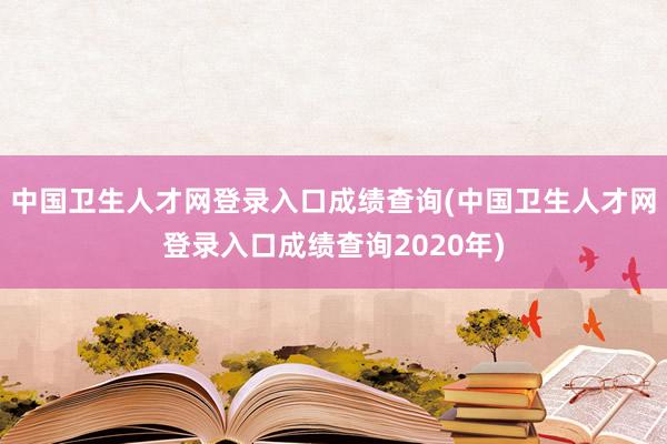 中国卫生人才网登录入口成绩查询(中国卫生人才网登录入口成绩查询2020年)