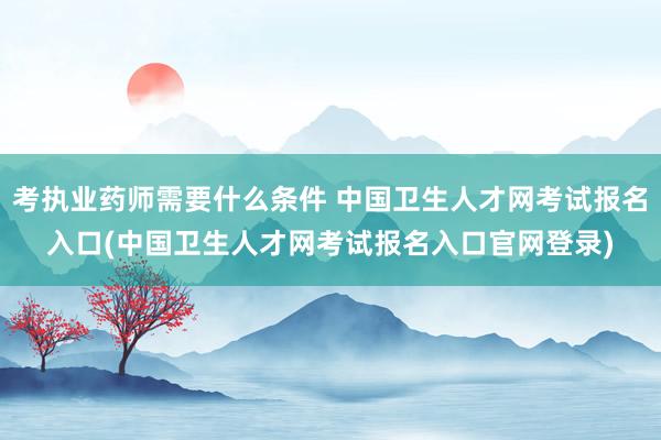 考执业药师需要什么条件 中国卫生人才网考试报名入口(中国卫生人才网考试报名入口官网登录)
