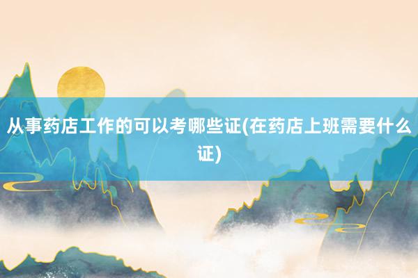 从事药店工作的可以考哪些证(在药店上班需要什么证)
