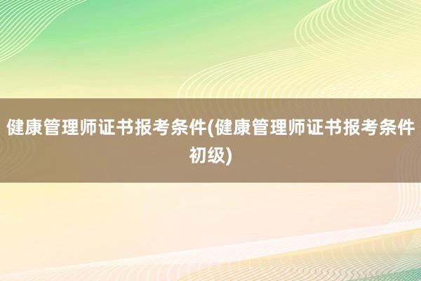 健康管理师证书报考条件(健康管理师证书报考条件初级)