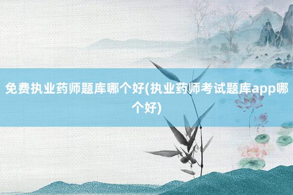 免费执业药师题库哪个好(执业药师考试题库app哪个好)
