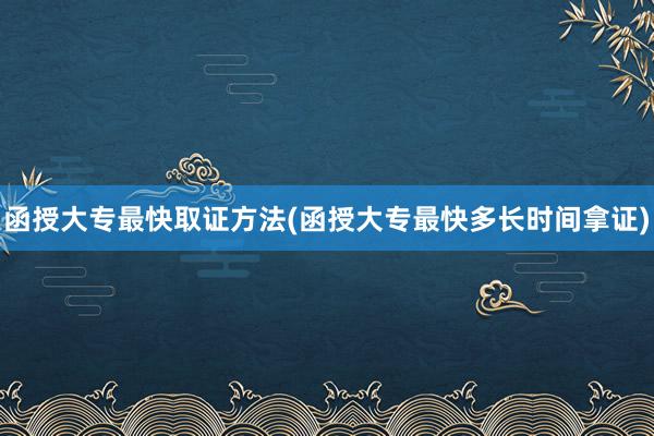 函授大专最快取证方法(函授大专最快多长时间拿证)