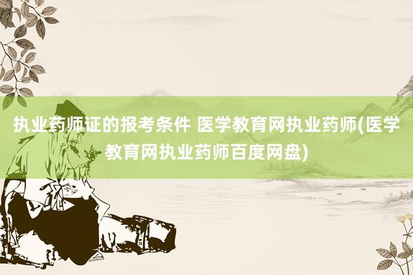 执业药师证的报考条件 医学教育网执业药师(医学教育网执业药师百度网盘)