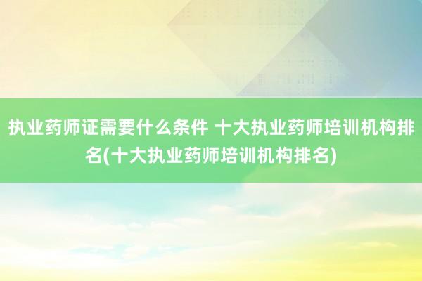 执业药师证需要什么条件 十大执业药师培训机构排名(十大执业药师培训机构排名)