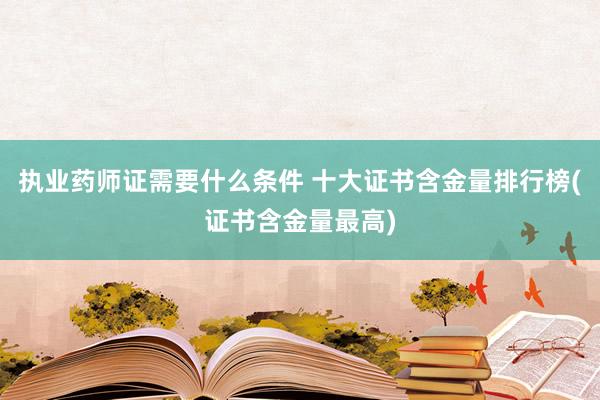 执业药师证需要什么条件 十大证书含金量排行榜(证书含金量最高)