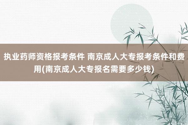 执业药师资格报考条件 南京成人大专报考条件和费用(南京成人大专报名需要多少钱)