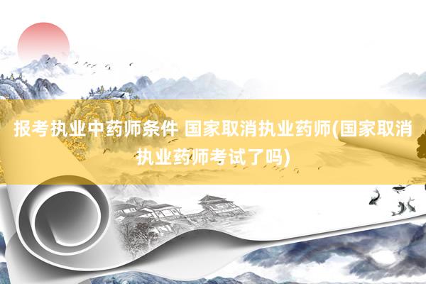 报考执业中药师条件 国家取消执业药师(国家取消执业药师考试了吗)