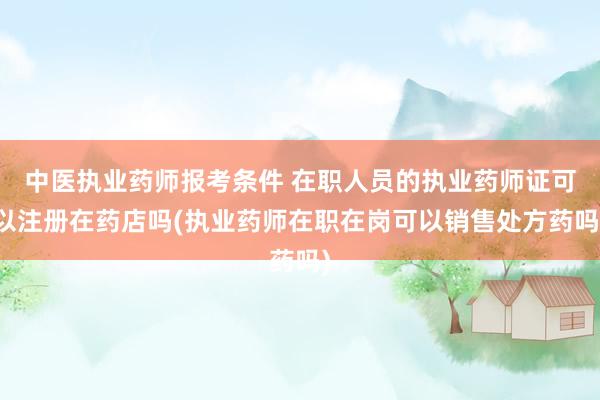 中医执业药师报考条件 在职人员的执业药师证可以注册在药店吗(执业药师在职在岗可以销售处方药吗)