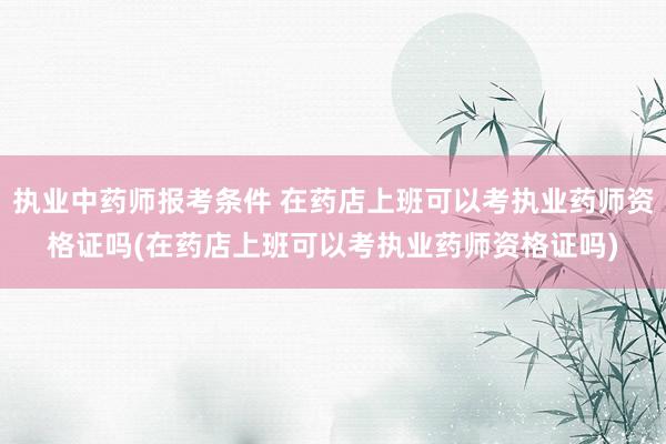 执业中药师报考条件 在药店上班可以考执业药师资格证吗(在药店上班可以考执业药师资格证吗)