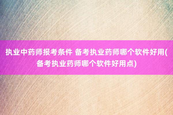 执业中药师报考条件 备考执业药师哪个软件好用(备考执业药师哪个软件好用点)