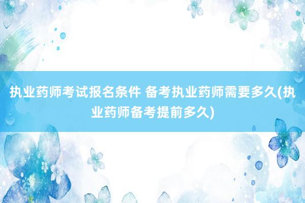 执业药师考试报名条件 备考执业药师需要多久(执业药师备考提前多久)