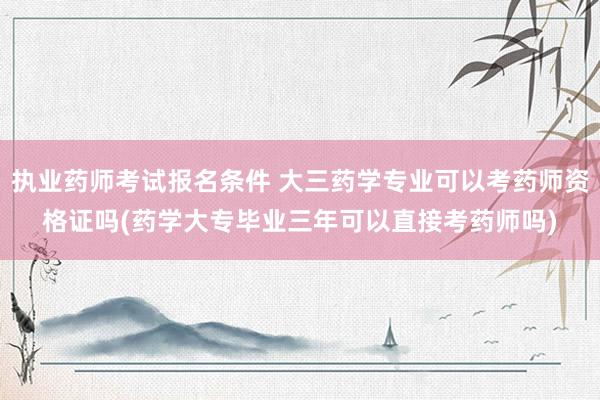 执业药师考试报名条件 大三药学专业可以考药师资格证吗(药学大专毕业三年可以直接考药师吗)