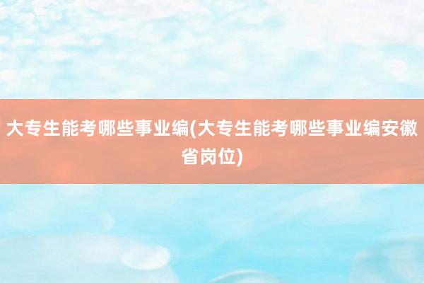 大专生能考哪些事业编(大专生能考哪些事业编安徽省岗位)