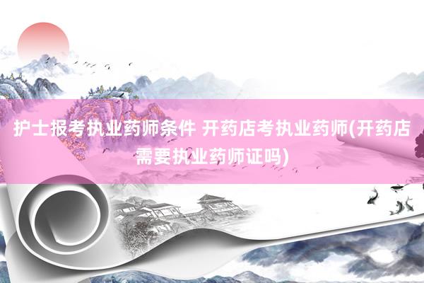 护士报考执业药师条件 开药店考执业药师(