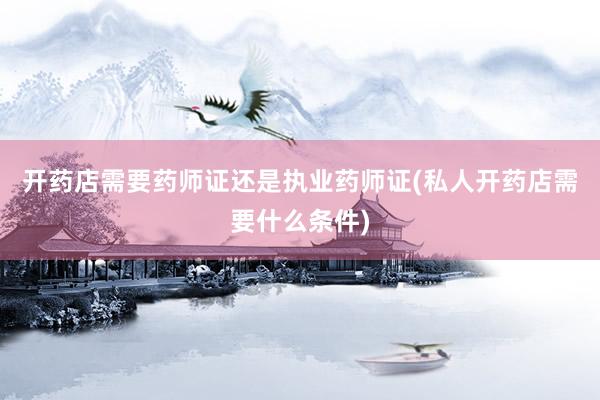 开药店需要药师证还是执业药师证(私人开药店需要什么条件)