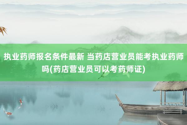 执业药师报名条件最新 当药店营业员能考执业药师吗(药店营业员可以考药师证)