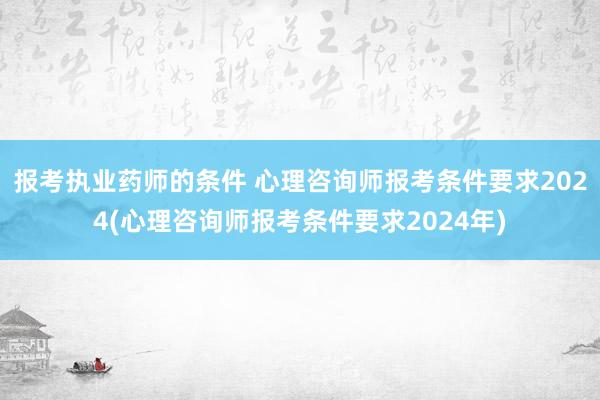 报考执业药师的条件 心理咨询师报考条件要求2024(心理咨询师报考条件要求2024年)