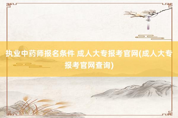 执业中药师报名条件 成人大专报考官网(成人大专报考官网查询)