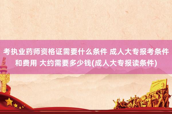 考执业药师资格证需要什么条件 成人大专报考条件和费用 大约需要多少钱(成人大专报读条件)