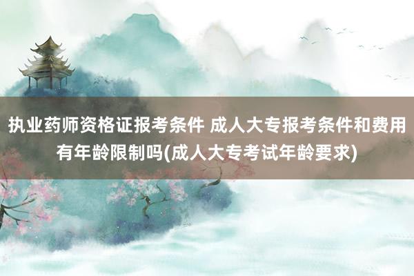 执业药师资格证报考条件 成人大专报考条件和费用有年龄限制吗(成人大专考试年龄要求)