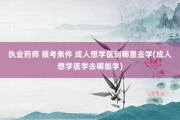 执业药师 报考条件 成人想学医到哪里去学(成人想学医学去哪能学)