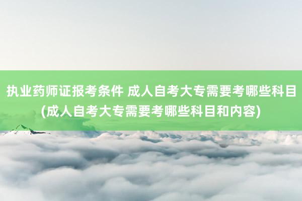 执业药师证报考条件 成人自考大专需要考哪些科目(成人自考大专需要考哪些科目和内容)