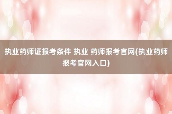 执业药师证报考条件 执业 药师报考官网(执业药师报考官网入口)