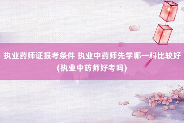 执业药师证报考条件 执业中药师先学哪一科比较好(执业中药师好考吗)