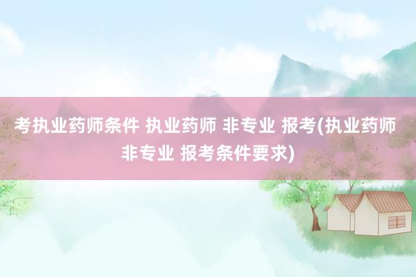 考执业药师条件 执业药师 非专业 报考(执业药师 非专业 报考条件要求)