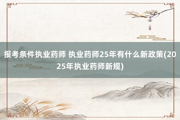 报考条件执业药师 执业药师25年有什么新政策(2025年执业药师新规)