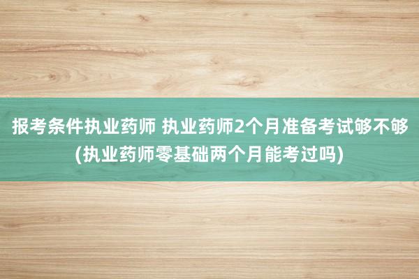 报考条件执业药师 执业药师2个月准备考试够不够(执业药师零基础两个月能考过吗)