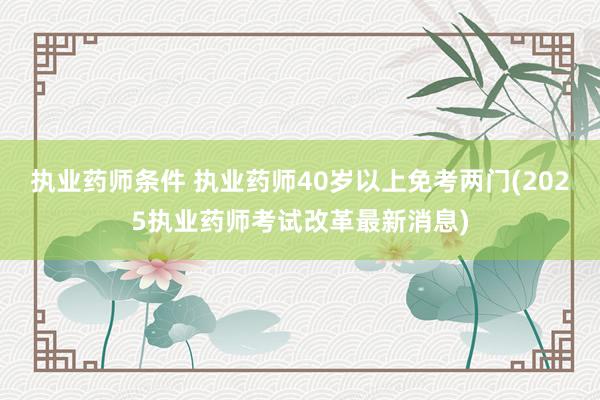 执业药师条件 执业药师40岁以上免考两门(2025执业药师考试改革最新消息)
