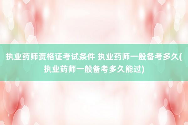 执业药师资格证考试条件 执业药师一般备考多久(执业药师一般备考多久能过)