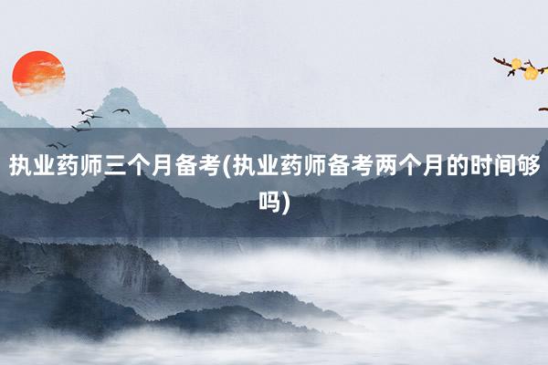 执业药师三个月备考(执业药师备考两个月的时间够吗)