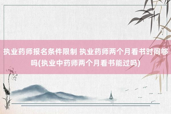 执业药师报名条件限制 执业药师两个月看书时间够吗(执业中药师两个月看书能过吗)