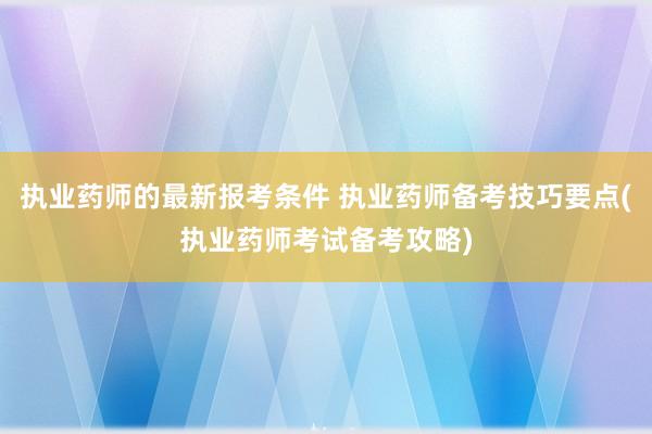 执业药师的最新报考条件 执业药师备考技巧要点(执业药师考试备