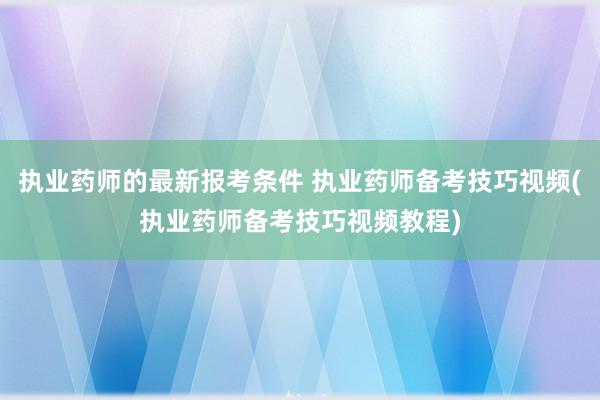 执业药师的最新报考条件 执业药师备考技巧视频(执业药师备考技