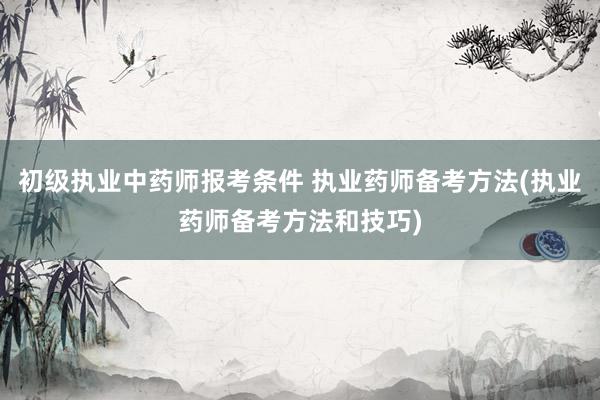 初级执业中药师报考条件 执业药师备考方法(执业药师备考方法和技巧)