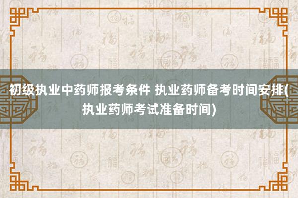 初级执业中药师报考条件 执业药师备考时间