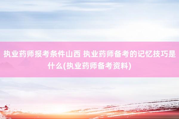 执业药师报考条件山西 执业药师备考的记忆技巧是什么(执业药师备考资料)