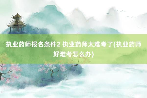 执业药师报名条件2 执业药师太难考了(执业药师好难考怎么办)