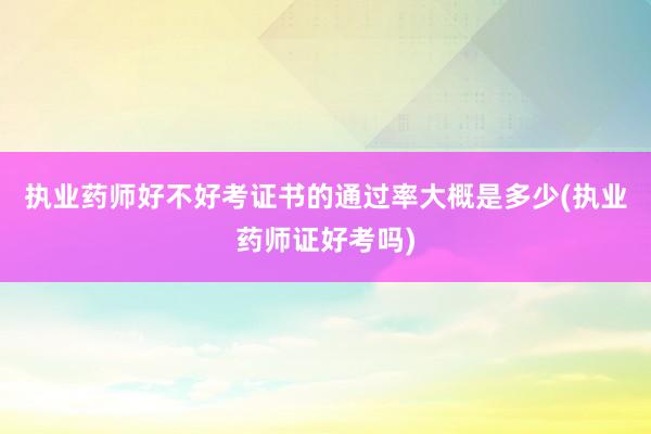 执业药师好不好考证书的通过率大概是多少(执业药师证好考吗)