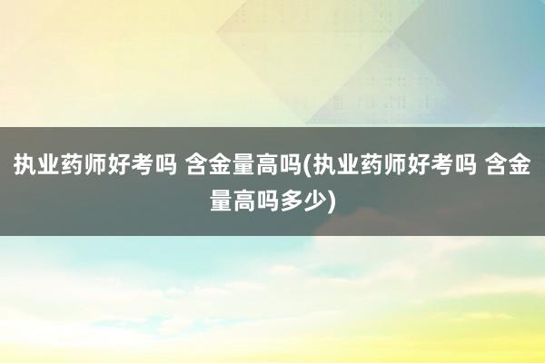 执业药师好考吗 含金量高吗(执业药师好考吗 含金量高吗多少)